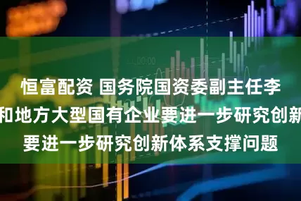 恒富配资 国务院国资委副主任李镇：中央企业和地方大型国有企业要进一步研究创新体系支撑问题