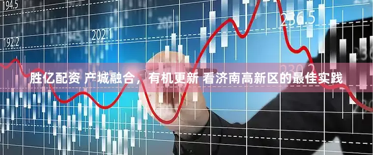 胜亿配资 产城融合，有机更新 看济南高新区的最佳实践