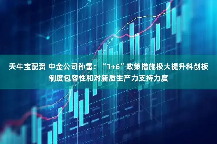 天牛宝配资 中金公司孙雷：“1+6”政策措施极大提升科创板制度包容性和对新质生产力支持力度