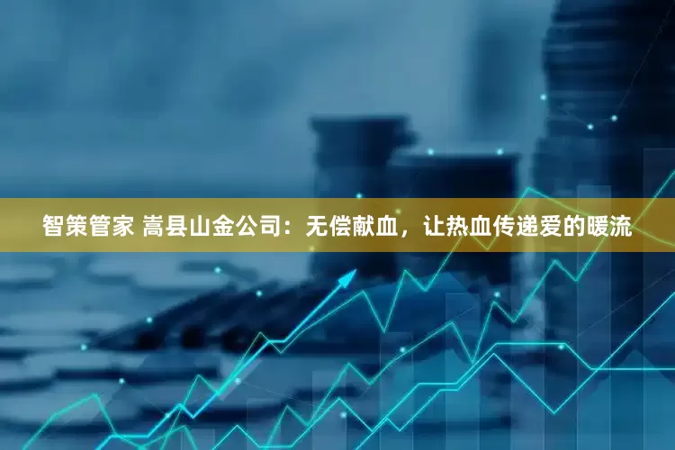 智策管家 嵩县山金公司：无偿献血，让热血传递爱的暖流