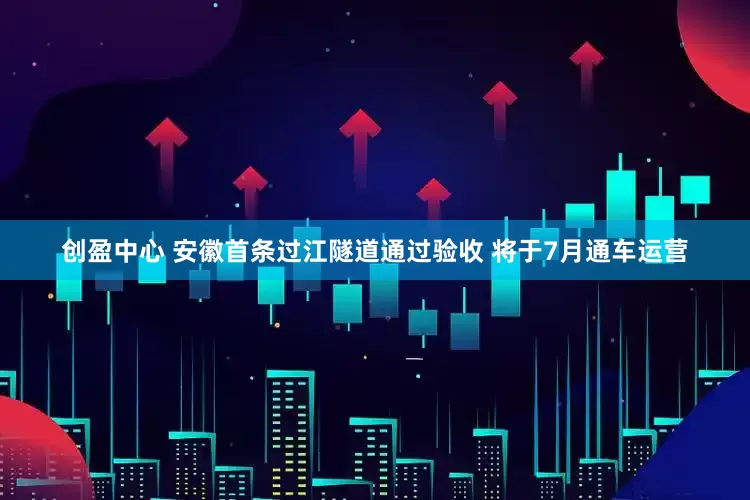 创盈中心 安徽首条过江隧道通过验收 将于7月通车运营