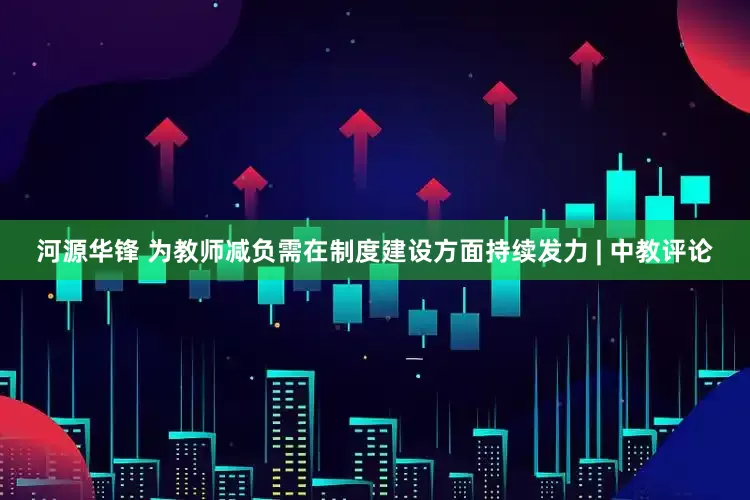 河源华锋 为教师减负需在制度建设方面持续发力 | 中教评论