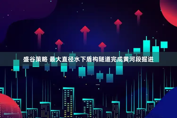 盛谷策略 最大直径水下盾构隧道完成黄河段掘进