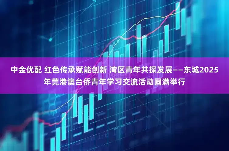 中金优配 红色传承赋能创新 湾区青年共探发展——东城2025年莞港澳台侨青年学习交流活动圆满举行