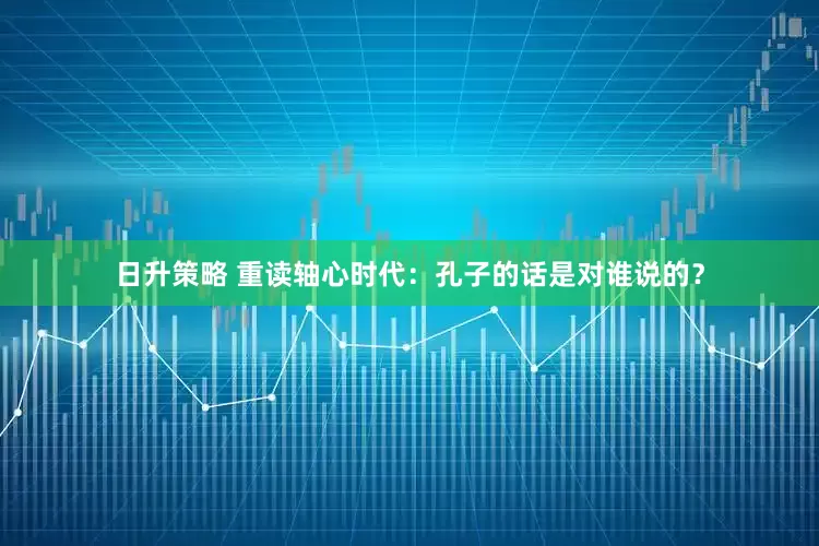 日升策略 重读轴心时代：孔子的话是对谁说的？