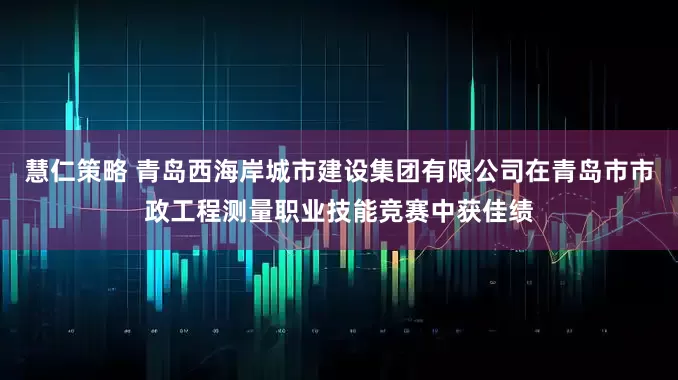 慧仁策略 青岛西海岸城市建设集团有限公司在青岛市市政工程测量职业技能竞赛中获佳绩