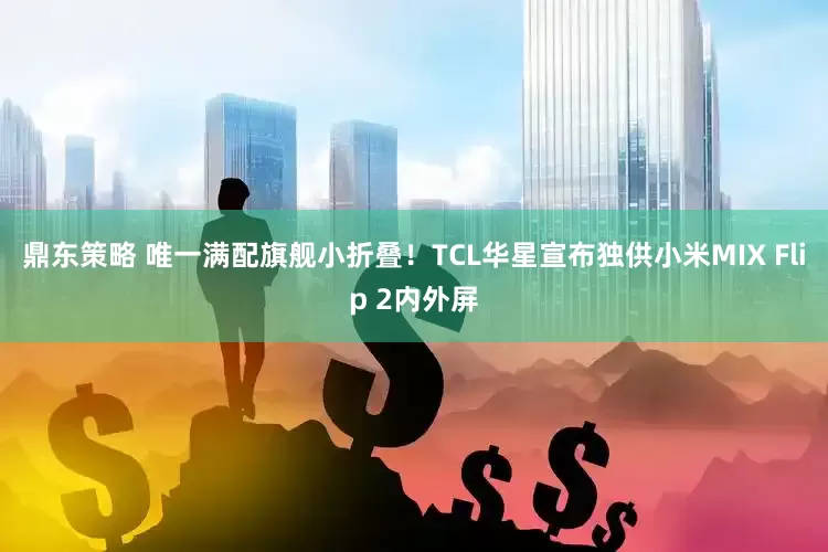 鼎东策略 唯一满配旗舰小折叠！TCL华星宣布独供小米MIX Flip 2内外屏