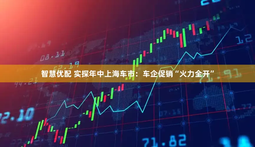 智慧优配 实探年中上海车市：车企促销“火力全开”