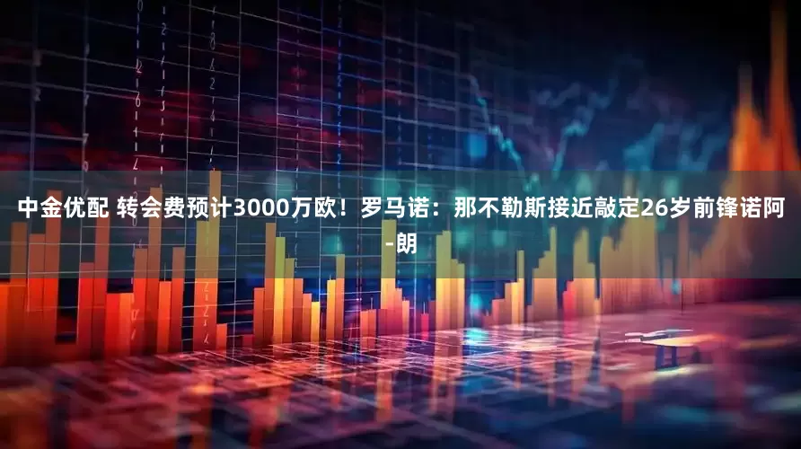 中金优配 转会费预计3000万欧！罗马诺：那不勒斯接近敲定26岁前锋诺阿-朗