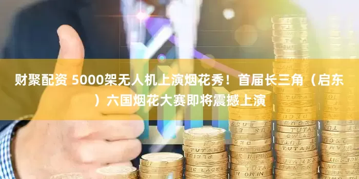 财聚配资 5000架无人机上演烟花秀！首届长三角（启东）六国烟花大赛即将震撼上演