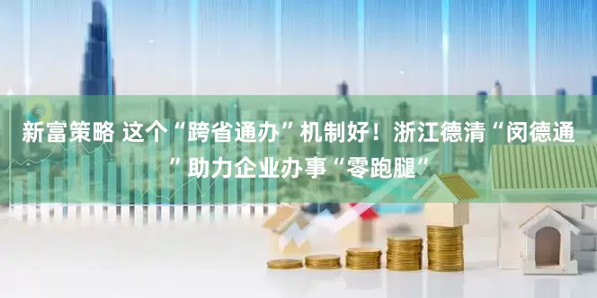 新富策略 这个“跨省通办”机制好！浙江德清“闵德通”助力企业办事“零跑腿”