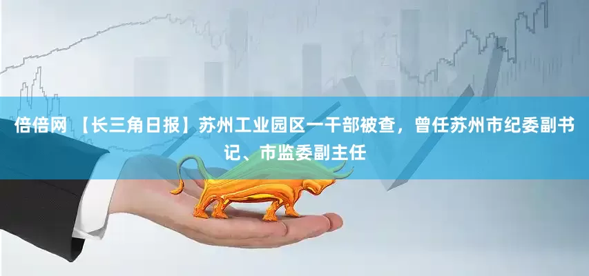 倍倍网 【长三角日报】苏州工业园区一干部被查，曾任苏州市纪委副书记、市监委副主任