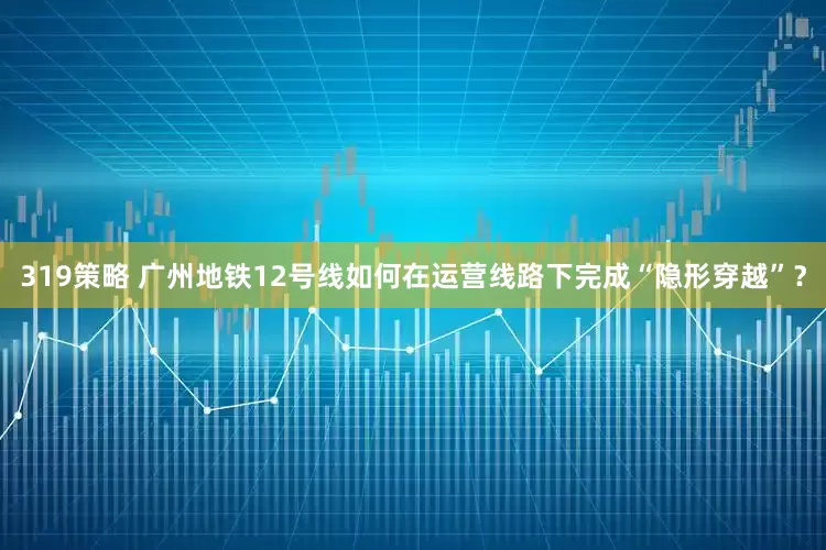 319策略 广州地铁12号线如何在运营线路下完成“隐形穿越”？