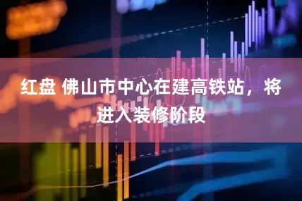红盘 佛山市中心在建高铁站，将进入装修阶段