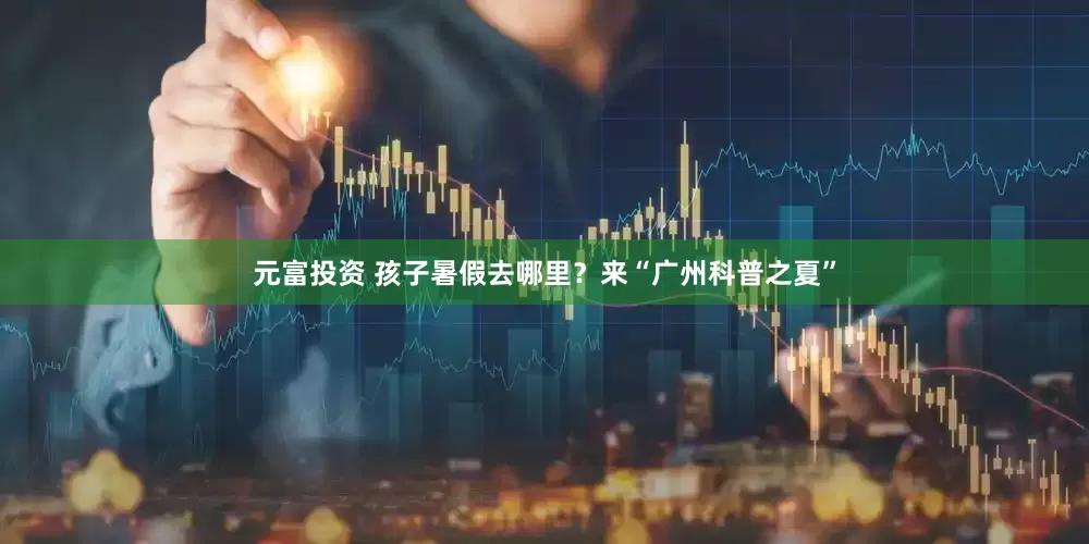 元富投资 孩子暑假去哪里？来“广州科普之夏”