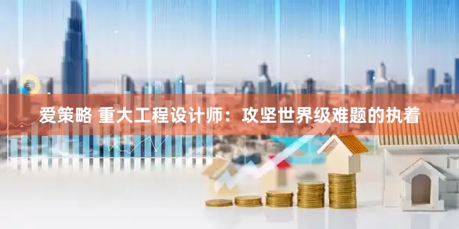 爱策略 重大工程设计师：攻坚世界级难题的执着