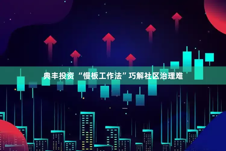 典丰投资 “慢板工作法”巧解社区治理难