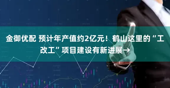 金御优配 预计年产值约2亿元！鹤山这里的“工改工”项目建设有新进展→