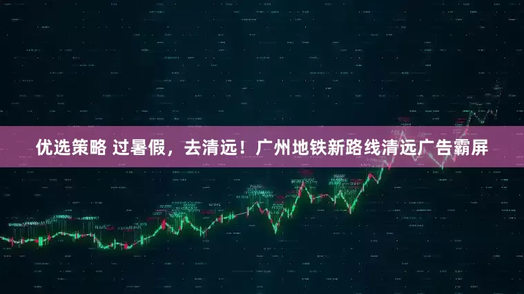 优选策略 过暑假，去清远！广州地铁新路线清远广告霸屏