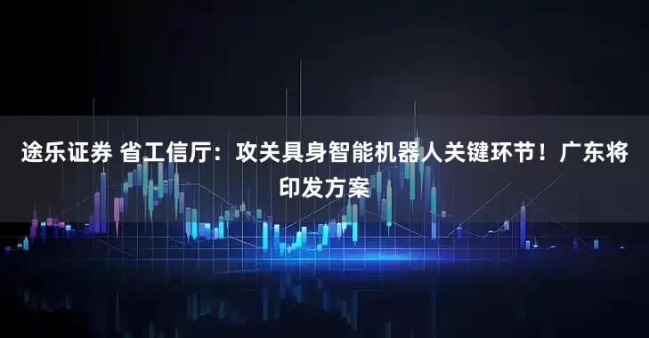 途乐证券 省工信厅：攻关具身智能机器人关键环节！广东将印发方案