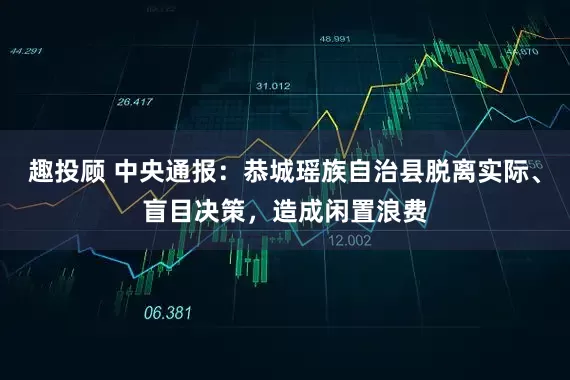 趣投顾 中央通报：恭城瑶族自治县脱离实际、盲目决策，造成闲置浪费