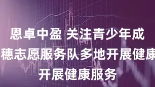 恩卓中盈 关注青少年成长 青穗志愿服务队多地开展健康服务