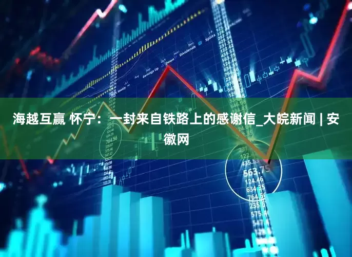 海越互赢 怀宁：一封来自铁路上的感谢信_大皖新闻 | 安徽网