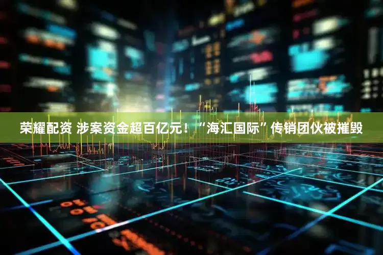 荣耀配资 涉案资金超百亿元！“海汇国际”传销团伙被摧毁