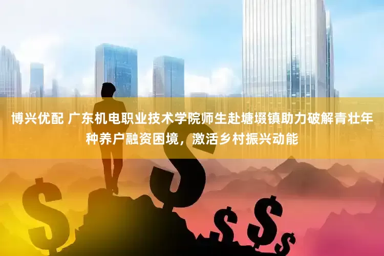 博兴优配 广东机电职业技术学院师生赴塘㙍镇助力破解青壮年种养户融资困境，激活乡村振兴动能