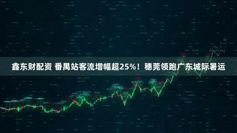 鑫东财配资 番禺站客流增幅超25%！穗莞领跑广东城际暑运
