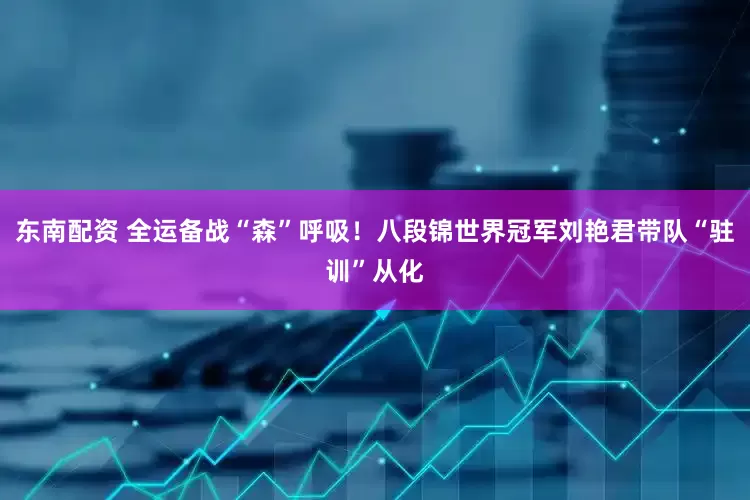 东南配资 全运备战“森”呼吸！八段锦世界冠军刘艳君带队“驻训”从化