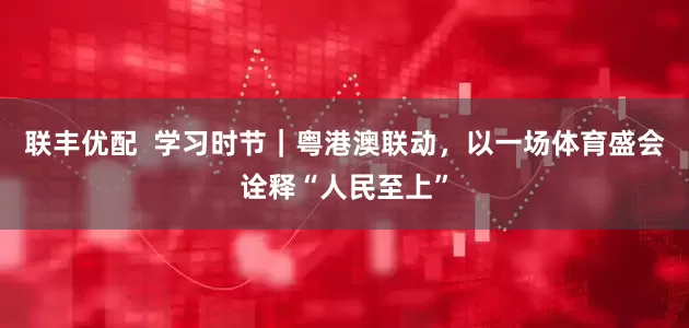 联丰优配  学习时节｜粤港澳联动，以一场体育盛会诠释“人民至上”