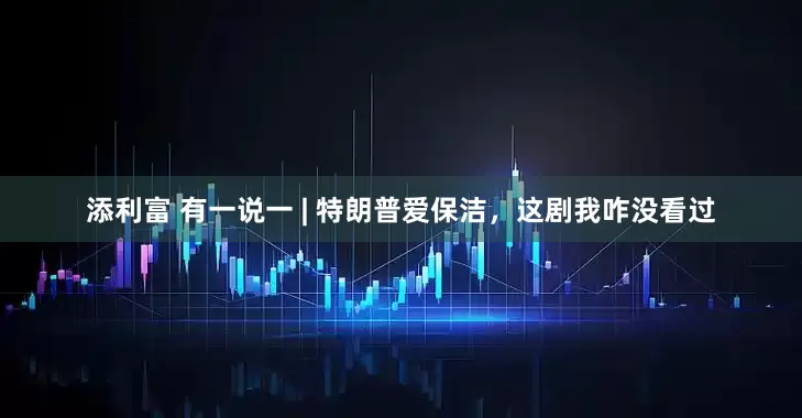 添利富 有一说一 | 特朗普爱保洁，这剧我咋没看过