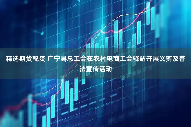 精选期货配资 广宁县总工会在农村电商工会驿站开展义剪及普法宣传活动