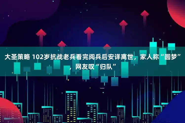 大圣策略 102岁抗战老兵看完阅兵后安详离世，家人称“圆梦”，网友叹“归队”