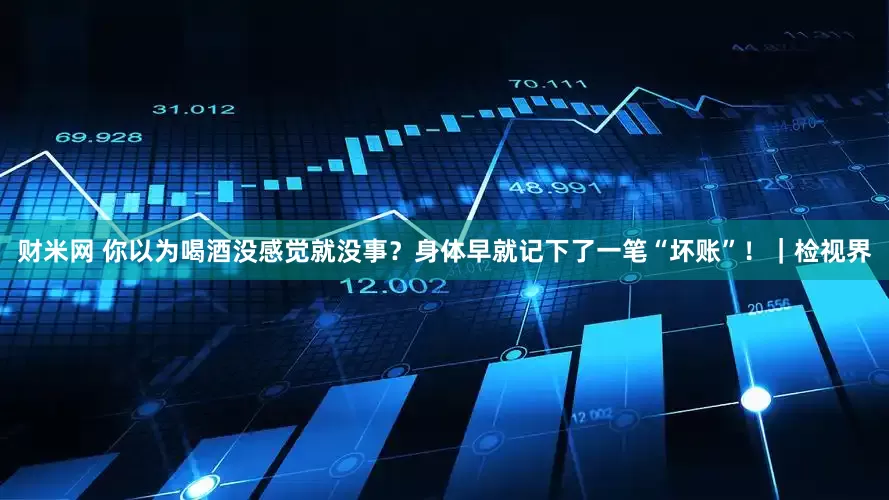 财米网 你以为喝酒没感觉就没事？身体早就记下了一笔“坏账”！｜检视界