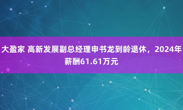 大盈家 高新发展副总经理申书龙到龄退休，2024年薪酬61.61万元