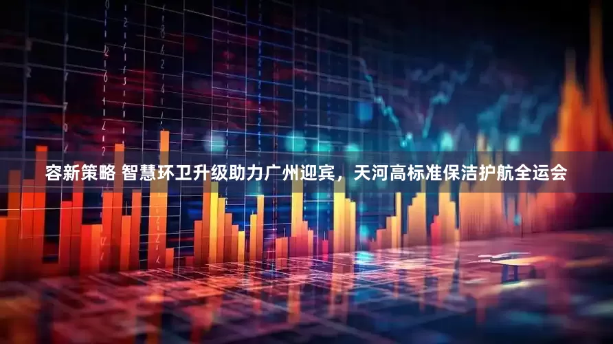 容新策略 智慧环卫升级助力广州迎宾，天河高标准保洁护航全运会