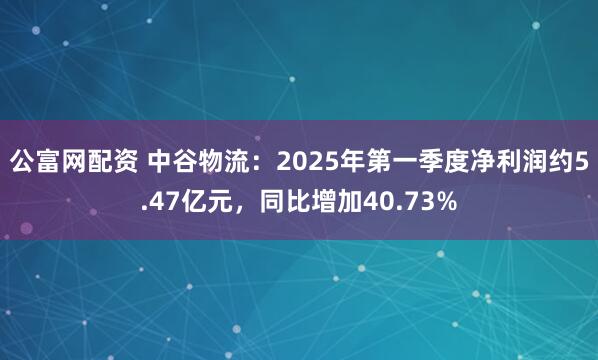 公富网配资 中谷物流：2025年第一季度净利润约5.47亿元，同比增加40.73%