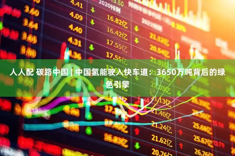 人人配 碳路中国 | 中国氢能驶入快车道：3650万吨背后的绿色引擎